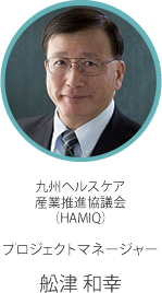 九州ヘルスケア 産業推進協議会 （HAMIQ） プロジェクトマネージャー 舩津 和幸